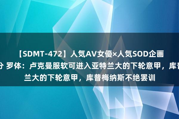 【SDMT-472】人気AV女優×人気SOD企画 女優祭7時間40分 罗体：卢克曼服软可进入亚特兰大的下轮意甲，库普梅纳斯不绝罢训