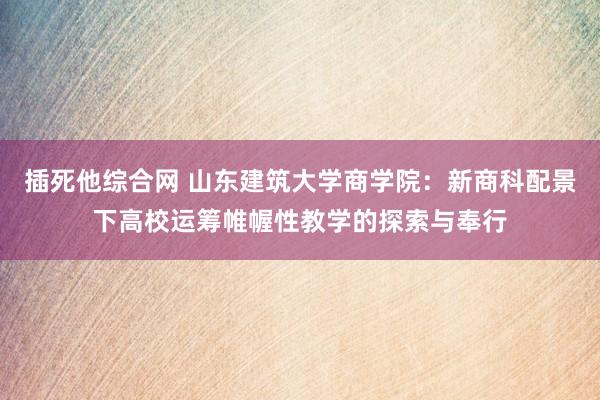 插死他综合网 山东建筑大学商学院：新商科配景下高校运筹帷幄性教学的探索与奉行