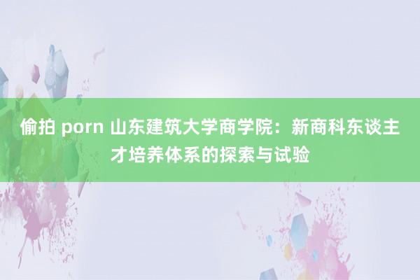 偷拍 porn 山东建筑大学商学院：新商科东谈主才培养体系的探索与试验