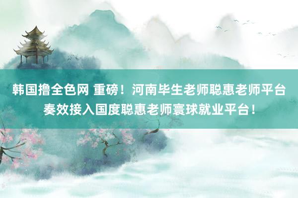 韩国撸全色网 重磅！河南毕生老师聪惠老师平台奏效接入国度聪惠老师寰球就业平台！