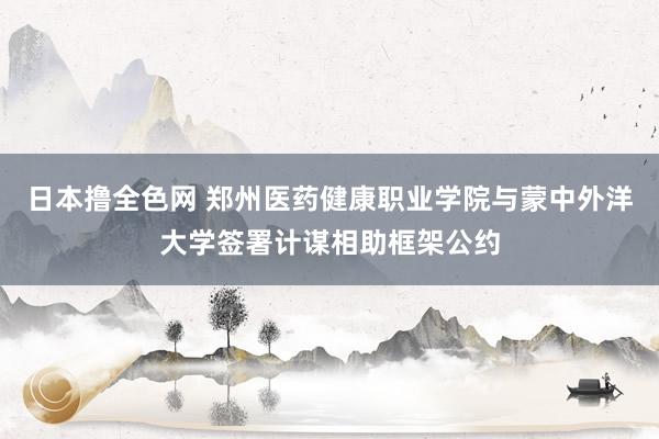 日本撸全色网 郑州医药健康职业学院与蒙中外洋大学签署计谋相助框架公约