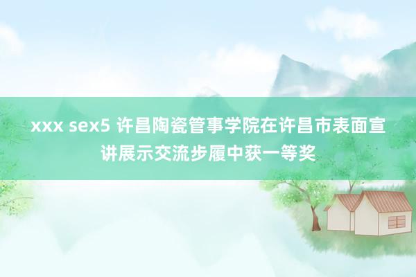 xxx sex5 许昌陶瓷管事学院在许昌市表面宣讲展示交流步履中获一等奖