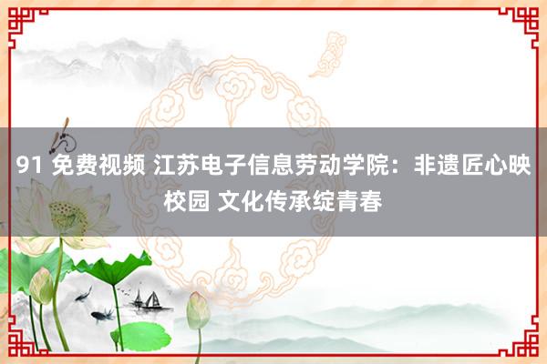 91 免费视频 江苏电子信息劳动学院：非遗匠心映校园 文化传承绽青春