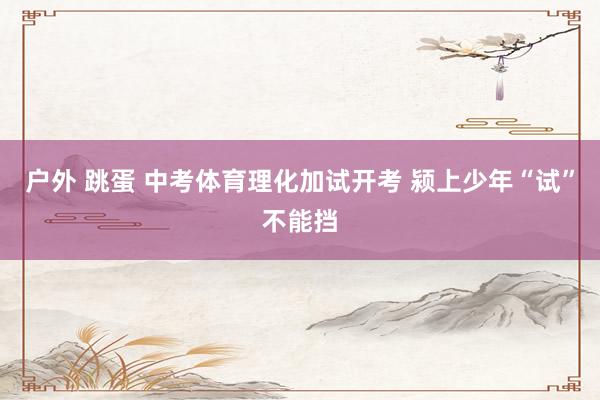 户外 跳蛋 中考体育理化加试开考 颍上少年“试”不能挡