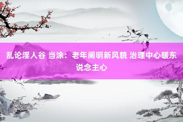 乱论淫人谷 当涂：老年阐明新风貌 治理中心暖东说念主心