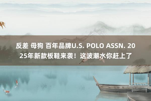 反差 母狗 百年品牌U.S. POLO ASSN. 2025年新款板鞋来袭！这波潮水你赶上了