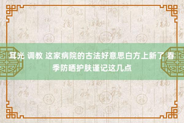 耳光 调教 这家病院的古法好意思白方上新了 春季防晒护肤谨记这几点