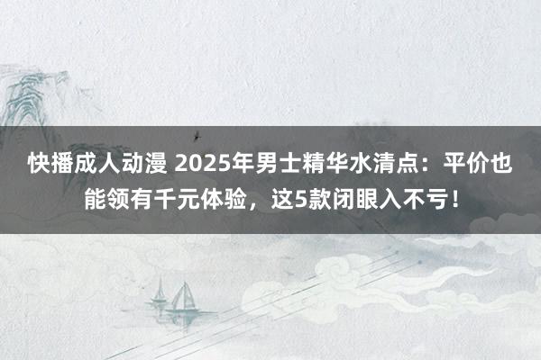 快播成人动漫 2025年男士精华水清点：平价也能领有千元体验，这5款闭眼入不亏！