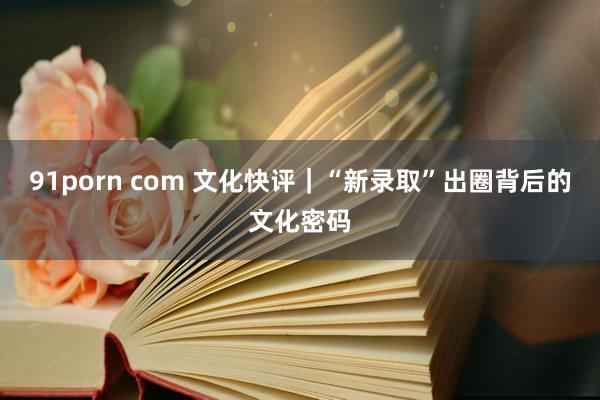 91porn com 文化快评｜“新录取”出圈背后的文化密码