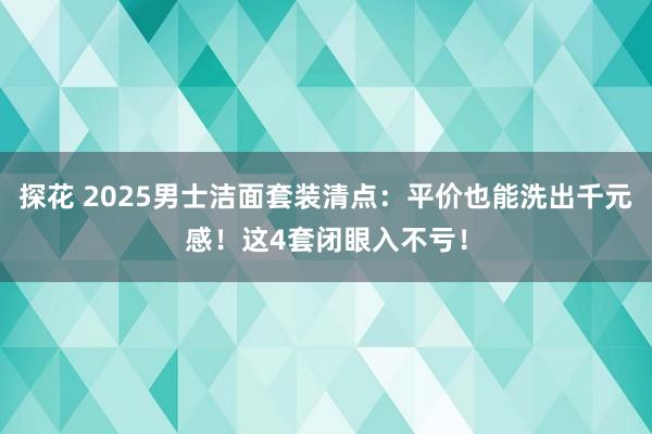 探花 2025男士洁面套装清点：平价也能洗出千元感！这4套闭眼入不亏！