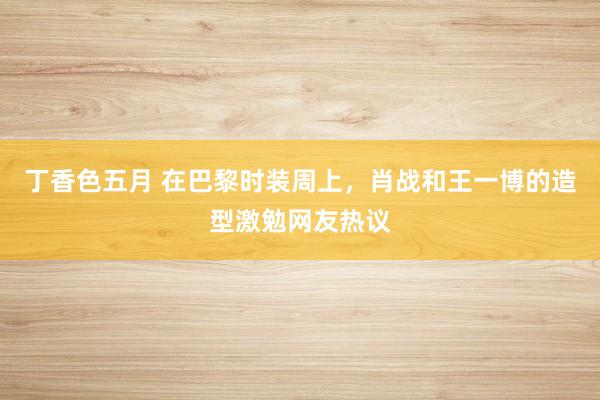 丁香色五月 在巴黎时装周上，肖战和王一博的造型激勉网友热议