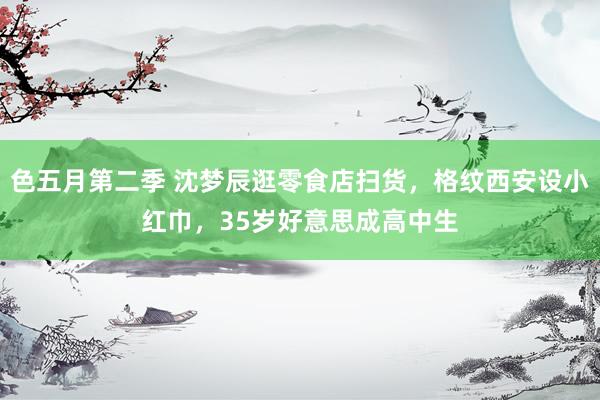 色五月第二季 沈梦辰逛零食店扫货，格纹西安设小红巾，35岁好意思成高中生