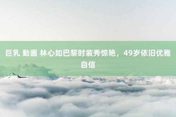巨乳 動画 林心如巴黎时装秀惊艳，49岁依旧优雅自信