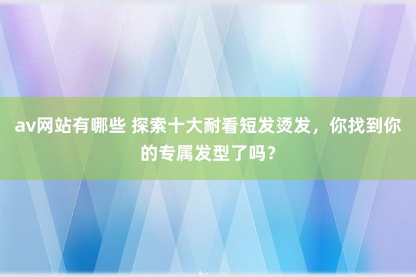 av网站有哪些 探索十大耐看短发烫发，你找到你的专属发型了吗？