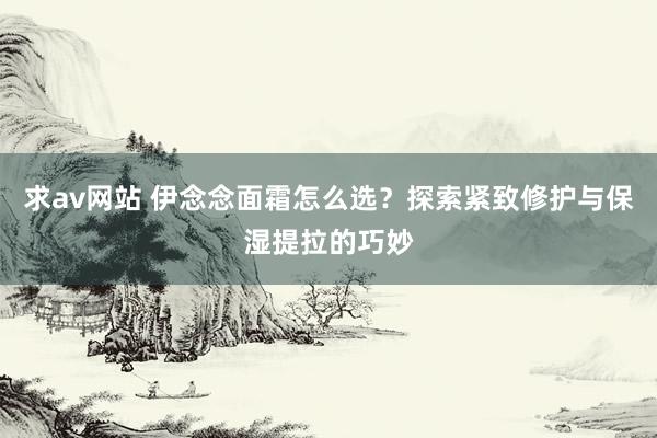 求av网站 伊念念面霜怎么选？探索紧致修护与保湿提拉的巧妙