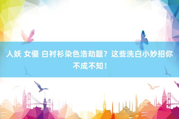 人妖 女優 白衬衫染色浩劫题？这些洗白小妙招你不成不知！