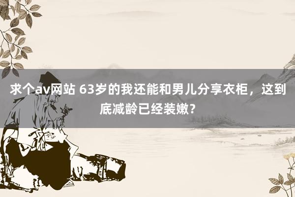 求个av网站 63岁的我还能和男儿分享衣柜，这到底减龄已经装嫩？