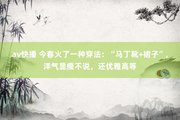 av快播 今春火了一种穿法：“马丁靴+裙子”，洋气显瘦不说，还优雅高等