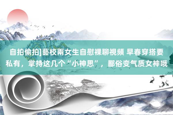 自拍偷拍]藝校兩女生自慰裸聊視頻 早春穿搭要私有，掌持这几个“小神思”，鄙俗变气质女神哦