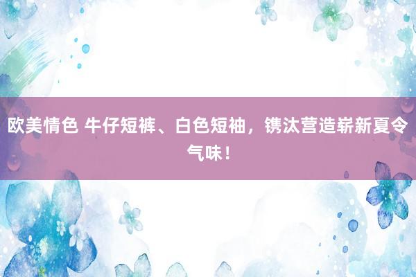 欧美情色 牛仔短裤、白色短袖，镌汰营造崭新夏令气味！