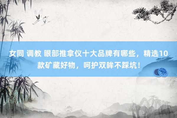 女同 调教 眼部推拿仪十大品牌有哪些，精选10款矿藏好物，呵护双眸不踩坑！