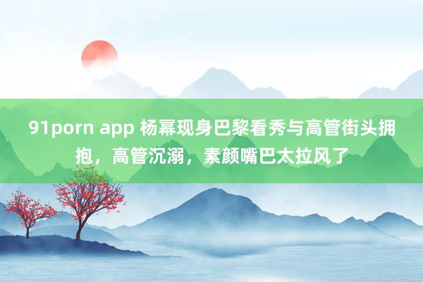 91porn app 杨幂现身巴黎看秀与高管街头拥抱，高管沉溺，素颜嘴巴太拉风了