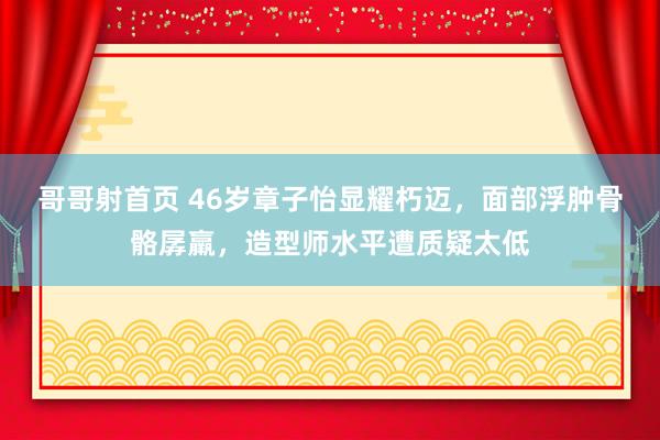 哥哥射首页 46岁章子怡显耀朽迈，面部浮肿骨骼孱羸，造型师水平遭质疑太低
