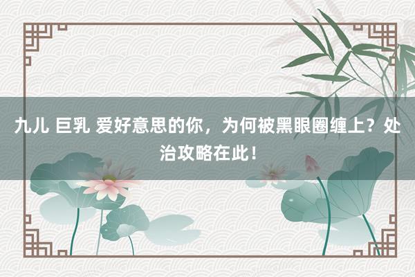 九儿 巨乳 爱好意思的你，为何被黑眼圈缠上？处治攻略在此！
