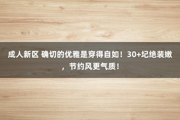 成人新区 确切的优雅是穿得自如！30+圮绝装嫩，节约风更气质！