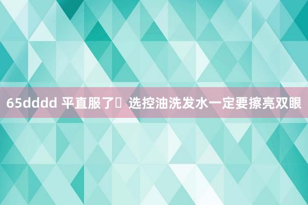 65dddd 平直服了❗选控油洗发水一定要擦亮双眼
