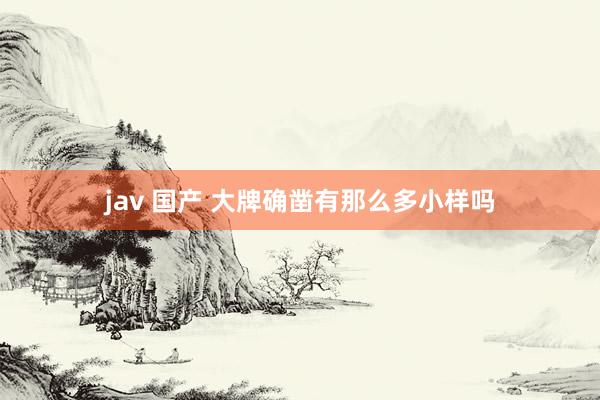 jav 国产 大牌确凿有那么多小样吗
