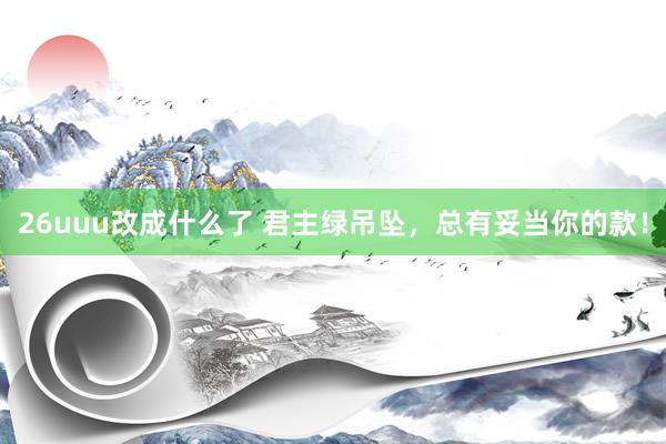 26uuu改成什么了 君主绿吊坠，总有妥当你的款！