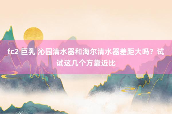 fc2 巨乳 沁园清水器和海尔清水器差距大吗？试试这几个方靠近比