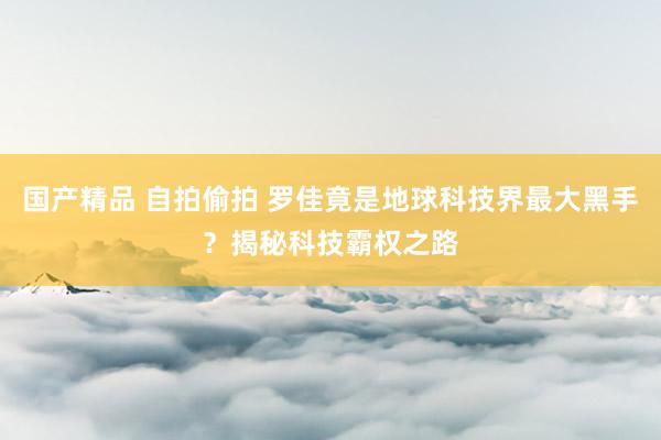 国产精品 自拍偷拍 罗佳竟是地球科技界最大黑手？揭秘科技霸权之路