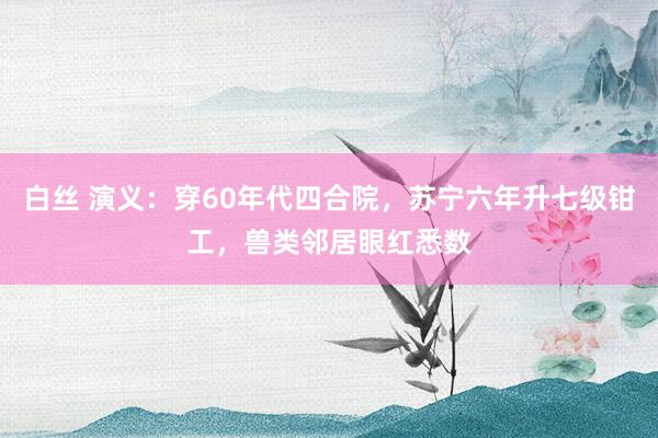 白丝 演义：穿60年代四合院，苏宁六年升七级钳工，兽类邻居眼红悉数
