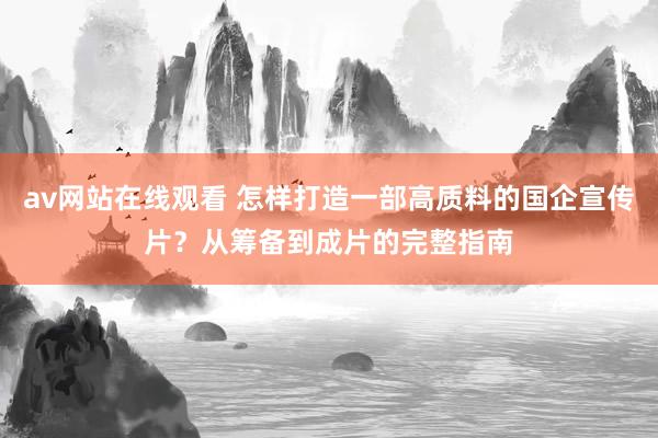 av网站在线观看 怎样打造一部高质料的国企宣传片？从筹备到成片的完整指南
