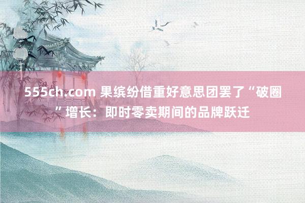 555ch.com 果缤纷借重好意思团罢了“破圈”增长：即时零卖期间的品牌跃迁
