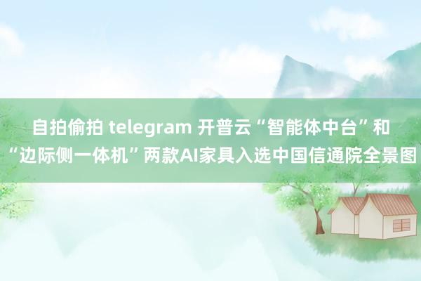 自拍偷拍 telegram 开普云“智能体中台”和“边际侧一体机”两款AI家具入选中国信通院全景图