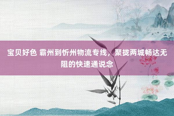 宝贝好色 霸州到忻州物流专线，聚拢两城畅达无阻的快速通说念