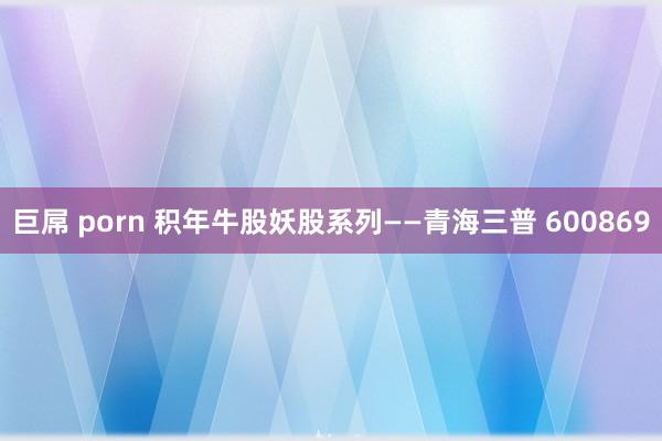 巨屌 porn 积年牛股妖股系列——青海三普 600869