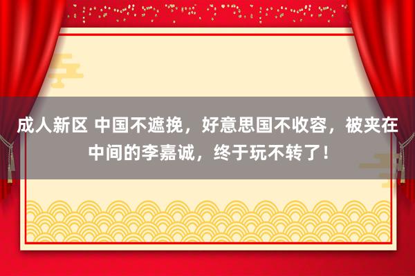 成人新区 中国不遮挽，好意思国不收容，被夹在中间的李嘉诚，终于玩不转了！