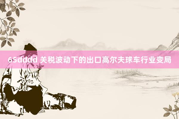 65dddd 关税波动下的出口高尔夫球车行业变局