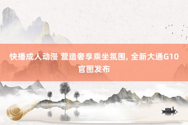快播成人动漫 营造奢享乘坐氛围, 全新大通G10官图发布