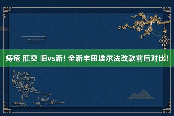痔疮 肛交 旧vs新! 全新丰田埃尔法改款前后对比!