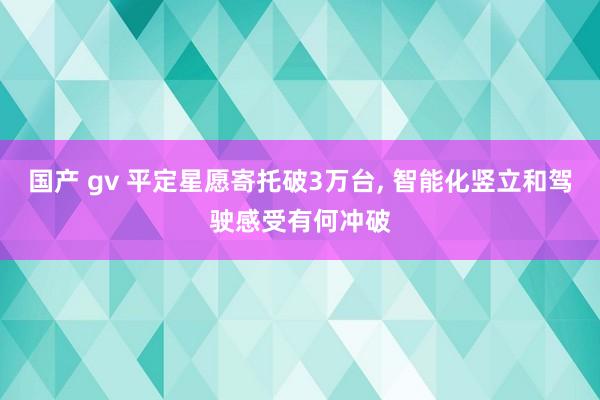 国产 gv 平定星愿寄托破3万台, 智能化竖立和驾驶感受有何冲破