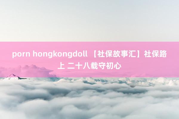 porn hongkongdoll 【社保故事汇】社保路上 二十八载守初心