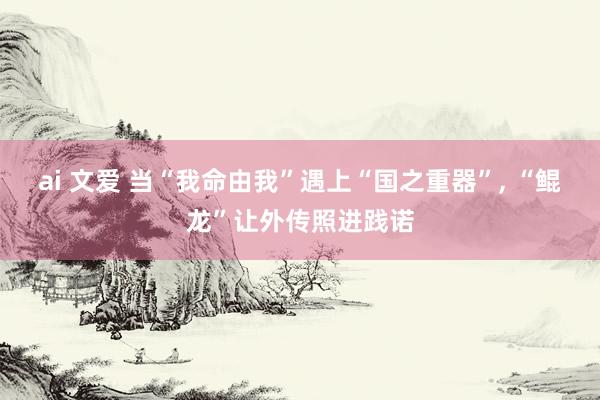 ai 文爱 当“我命由我”遇上“国之重器”, “鲲龙”让外传照进践诺