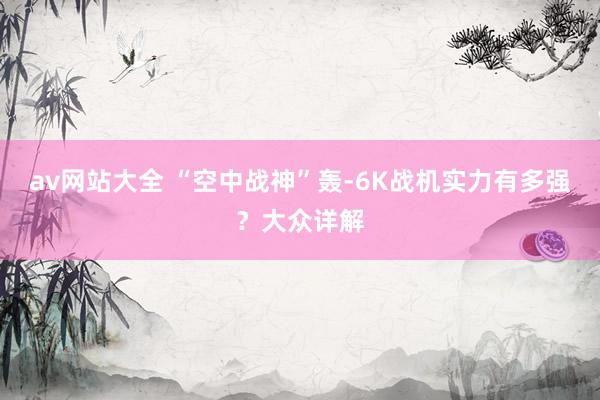 av网站大全 “空中战神”轰-6K战机实力有多强？大众详解