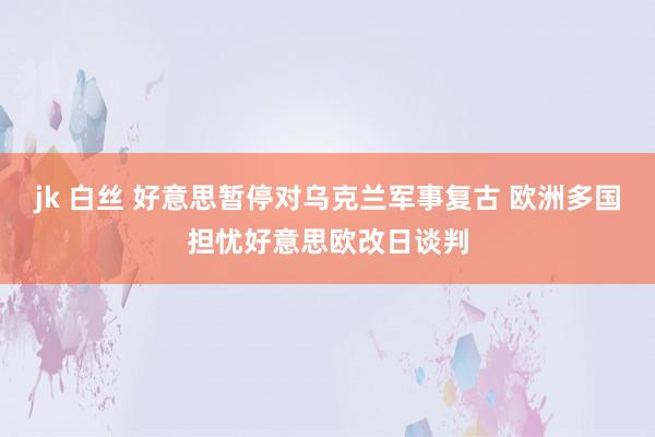 jk 白丝 好意思暂停对乌克兰军事复古 欧洲多国担忧好意思欧改日谈判
