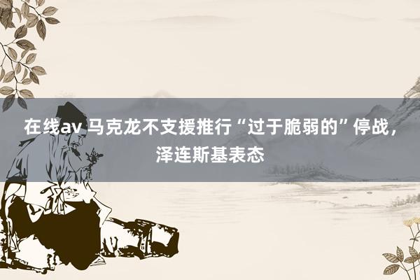 在线av 马克龙不支援推行“过于脆弱的”停战，泽连斯基表态